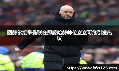 图赫尔接掌曼联在即滕哈赫帅位岌岌可危引发热议