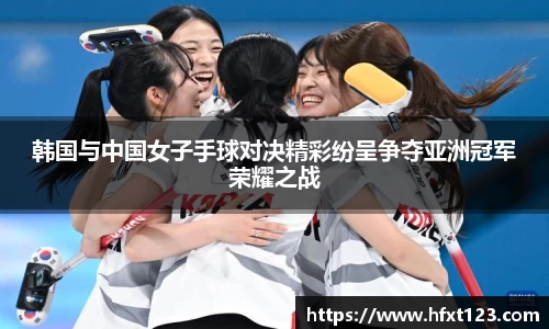 韩国与中国女子手球对决精彩纷呈争夺亚洲冠军荣耀之战