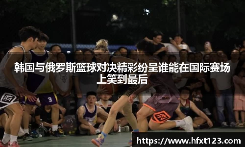 韩国与俄罗斯篮球对决精彩纷呈谁能在国际赛场上笑到最后